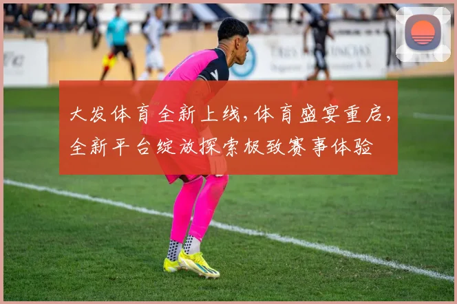 大发体育全新上线,体育盛宴重启,全新平台绽放探索极致赛事体验